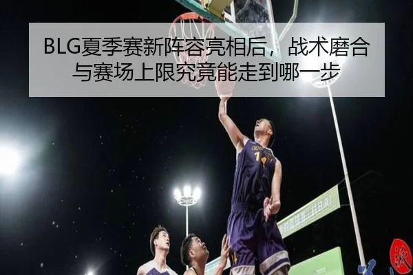 BLG夏季赛新阵容亮相后，战术磨合与赛场上限究竟能走到哪一步